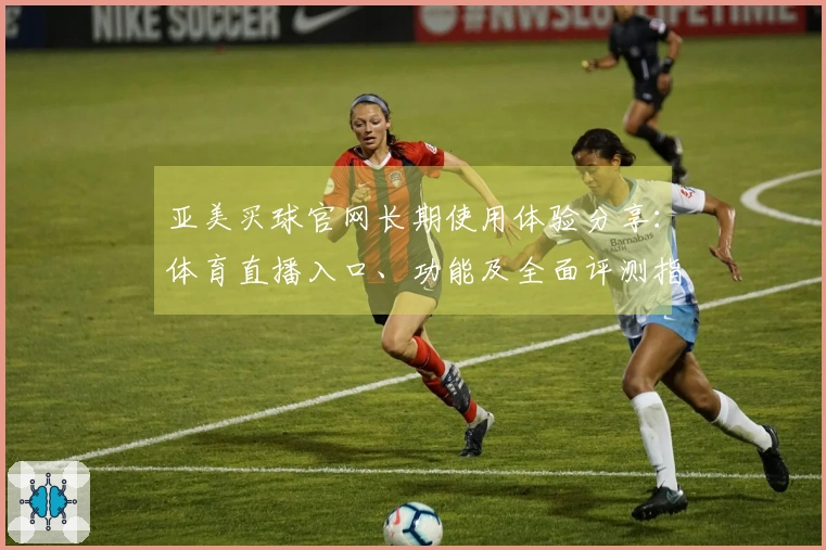 亚美买球官网长期使用体验分享：体育直播入口、功能及全面评测指南