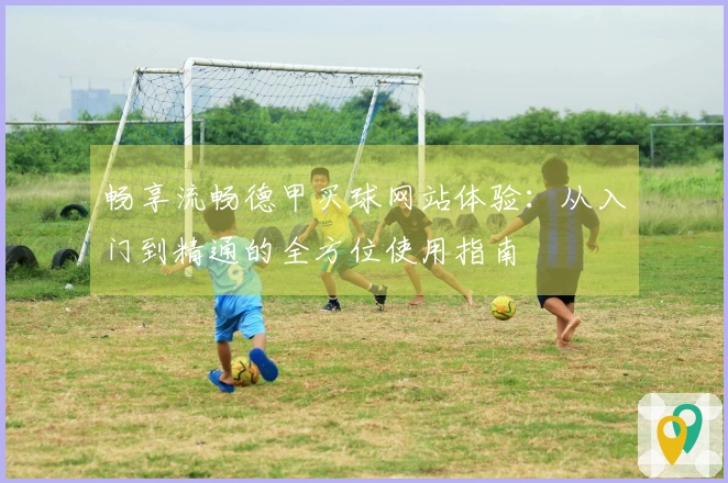 畅享流畅德甲买球网站体验：从入门到精通的全方位使用指南