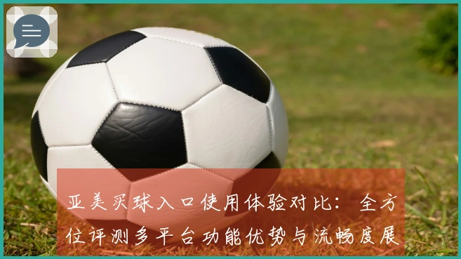 亚美买球入口使用体验对比：全方位评测多平台功能优势与流畅度展现