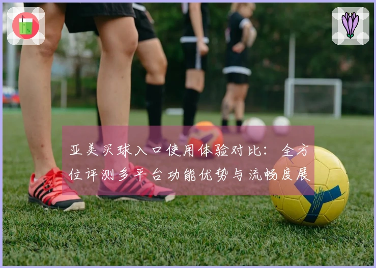 亚美买球入口使用体验对比：全方位评测多平台功能优势与流畅度展现