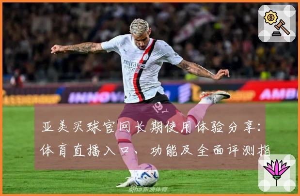 亚美买球官网长期使用体验分享：体育直播入口、功能及全面评测指南