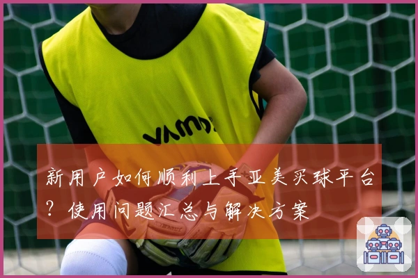 新用户如何顺利上手亚美买球平台？使用问题汇总与解决方案